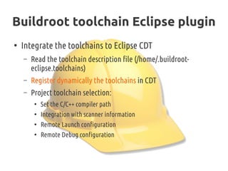 Buildroot toolchain Eclipse plugin
●
Integrate the toolchains to Eclipse CDT
– Read the toolchain description file (/home/.buildroot-
eclipse.toolchains)
– Register dynamically the toolchains in CDT
– Project toolchain selection:
●
Set the C/C++ compiler path
●
Integration with scanner information
●
Remote Launch configuration
●
Remote Debug configuration
 