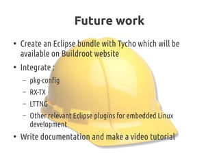 Future work
●
Create an Eclipse bundle with Tycho which will be
available on Buildroot website
●
Integrate :
– pkg-config
– RX-TX
– LTTNG
– Other relevant Eclipse plugins for embedded Linux
development
●
Write documentation and make a video tutorial
 