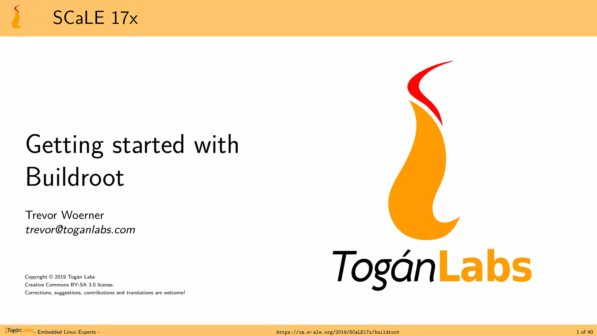 SCaLE 17x
Getting started with
Buildroot
Trevor Woerner
trevor@toganlabs.com
Copyright © 2019 Togán Labs
Creative Commons BY-SA 3.0 license.
Corrections, suggestions, contributions and translations are welcome!
- Embedded Linux Experts - https://cm.e-ale.org/2019/SCaLE17x/buildroot 1 of 40
 