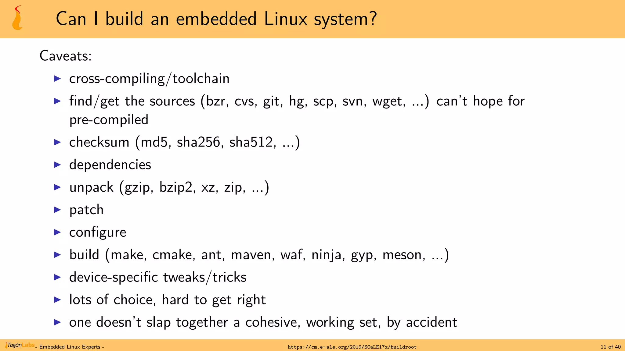 Can I build an embedded Linux system?
Caveats:
▶ cross-compiling/toolchain
▶ find/get the sources (bzr, cvs, git, hg, scp, svn, wget, ...) can’t hope for
pre-compiled
▶ checksum (md5, sha256, sha512, ...)
▶ dependencies
▶ unpack (gzip, bzip2, xz, zip, ...)
▶ patch
▶ configure
▶ build (make, cmake, ant, maven, waf, ninja, gyp, meson, ...)
▶ device-specific tweaks/tricks
▶ lots of choice, hard to get right
▶ one doesn’t slap together a cohesive, working set, by accident
- Embedded Linux Experts - https://cm.e-ale.org/2019/SCaLE17x/buildroot 11 of 40
 