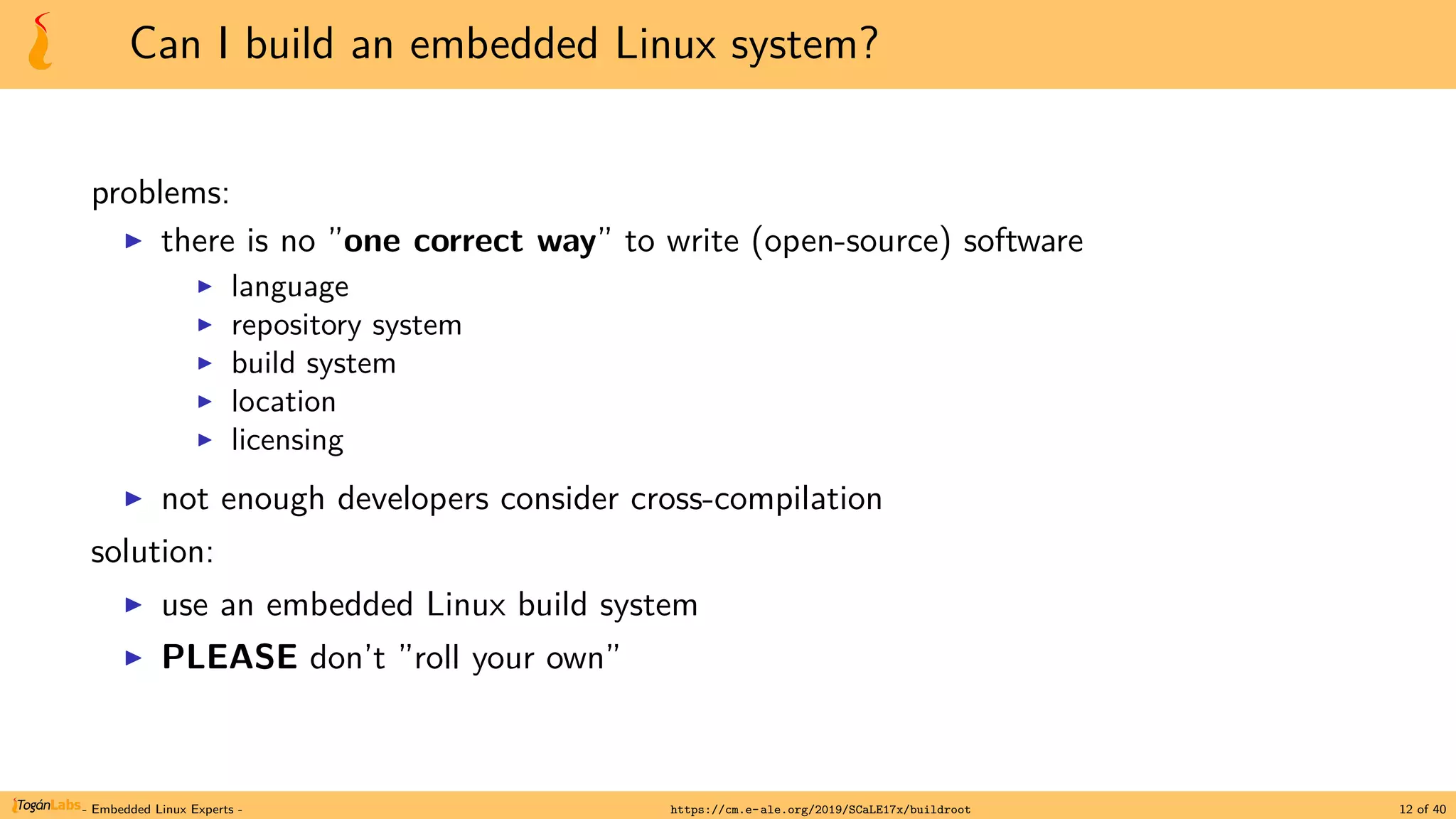 Can I build an embedded Linux system?
problems:
▶ there is no ”one correct way” to write (open-source) software
▶ language
▶ repository system
▶ build system
▶ location
▶ licensing
▶ not enough developers consider cross-compilation
solution:
▶ use an embedded Linux build system
▶ PLEASE don’t ”roll your own”
- Embedded Linux Experts - https://cm.e-ale.org/2019/SCaLE17x/buildroot 12 of 40
 