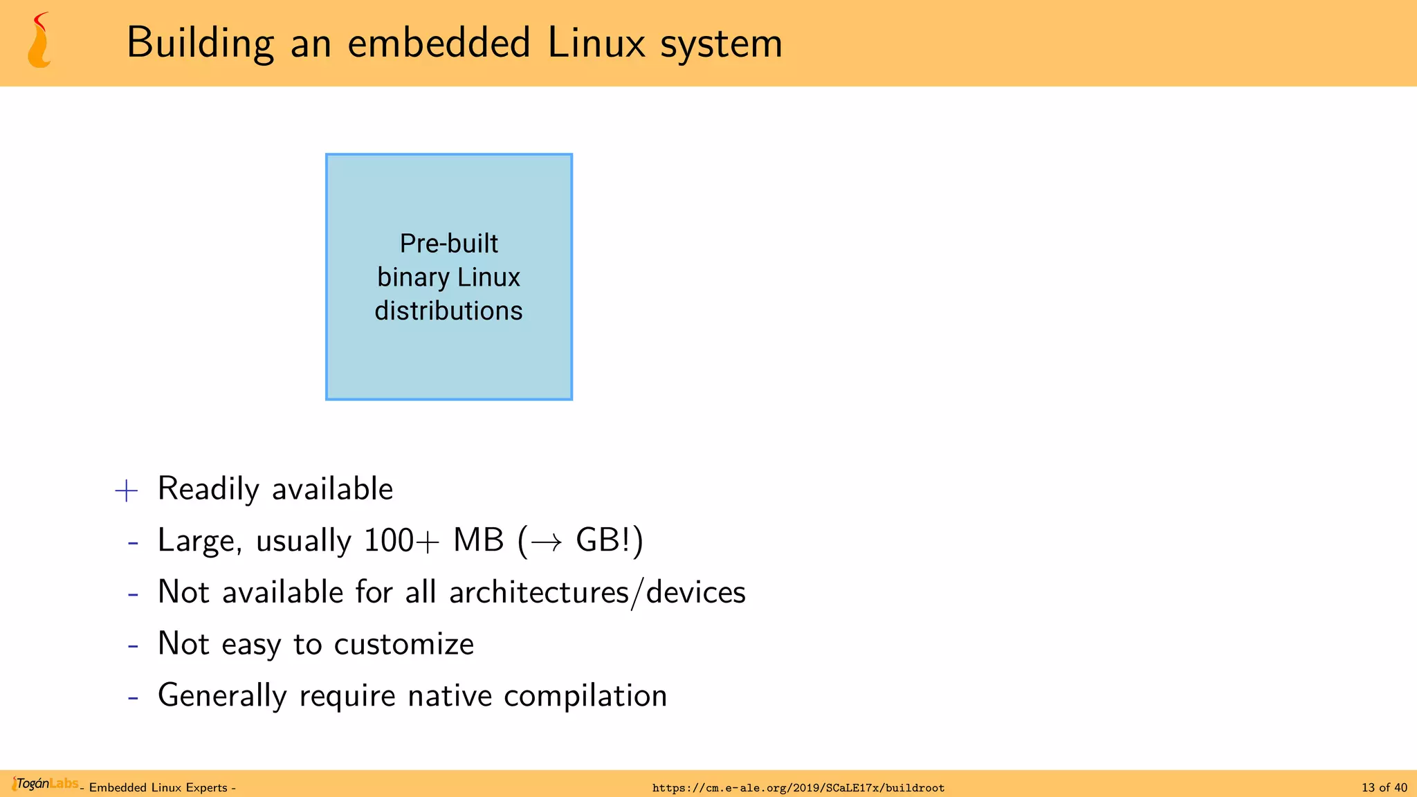 Building an embedded Linux system
+ Readily available
- Large, usually 100+ MB (→ GB!)
- Not available for all architectures/devices
- Not easy to customize
- Generally require native compilation
- Embedded Linux Experts - https://cm.e-ale.org/2019/SCaLE17x/buildroot 13 of 40
 
