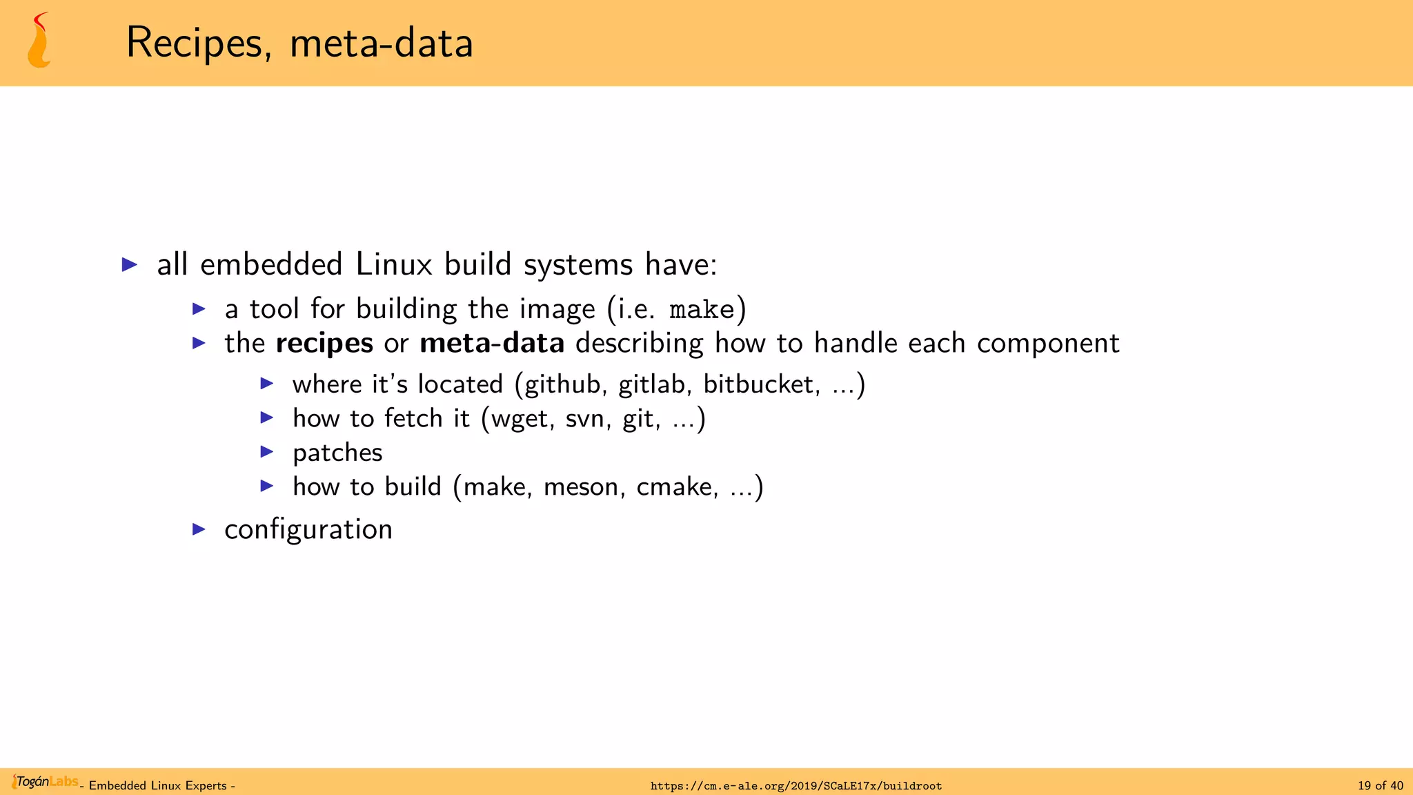 Recipes, meta-data
▶ all embedded Linux build systems have:
▶ a tool for building the image (i.e. make)
▶ the recipes or meta-data describing how to handle each component
▶ where it’s located (github, gitlab, bitbucket, ...)
▶ how to fetch it (wget, svn, git, ...)
▶ patches
▶ how to build (make, meson, cmake, ...)
▶ configuration
- Embedded Linux Experts - https://cm.e-ale.org/2019/SCaLE17x/buildroot 19 of 40
 