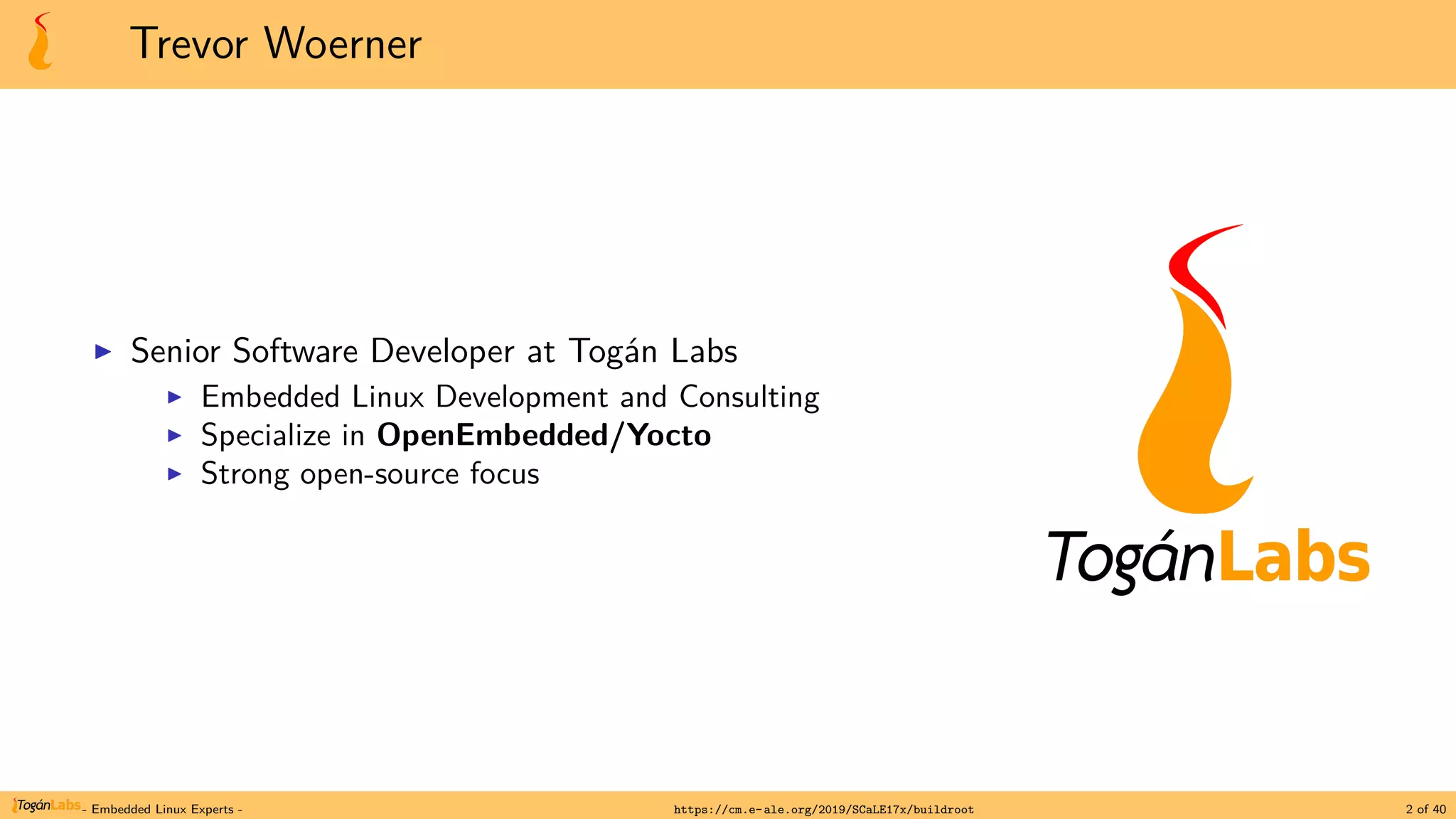 Trevor Woerner
▶ Senior Software Developer at Togán Labs
▶ Embedded Linux Development and Consulting
▶ Specialize in OpenEmbedded/Yocto
▶ Strong open-source focus
- Embedded Linux Experts - https://cm.e-ale.org/2019/SCaLE17x/buildroot 2 of 40
 