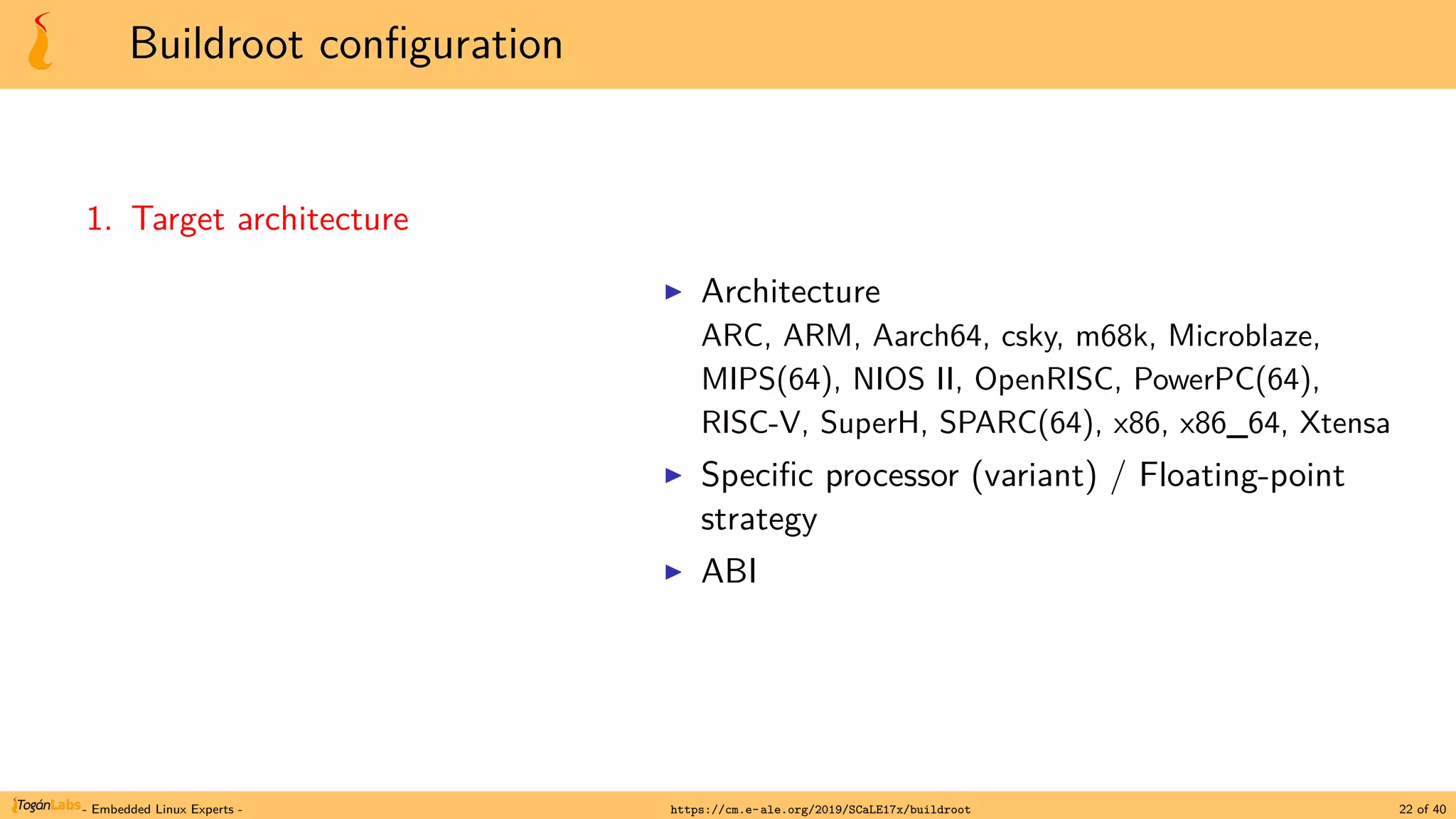 Buildroot configuration
1. Target architecture
▶ Architecture
ARC, ARM, Aarch64, csky, m68k, Microblaze,
MIPS(64), NIOS II, OpenRISC, PowerPC(64),
RISC-V, SuperH, SPARC(64), x86, x86_64, Xtensa
▶ Specific processor (variant) / Floating-point
strategy
▶ ABI
- Embedded Linux Experts - https://cm.e-ale.org/2019/SCaLE17x/buildroot 22 of 40
 
