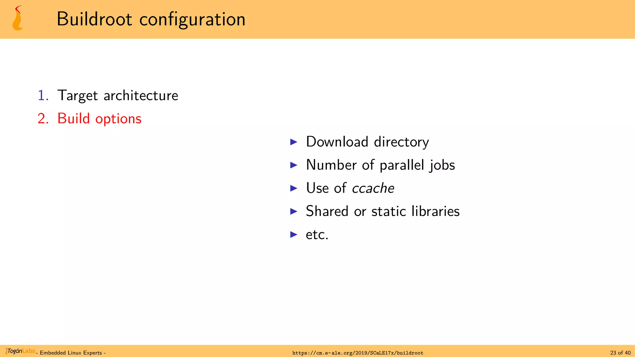 Buildroot configuration
1. Target architecture
2. Build options
▶ Download directory
▶ Number of parallel jobs
▶ Use of ccache
▶ Shared or static libraries
▶ etc.
- Embedded Linux Experts - https://cm.e-ale.org/2019/SCaLE17x/buildroot 23 of 40
 