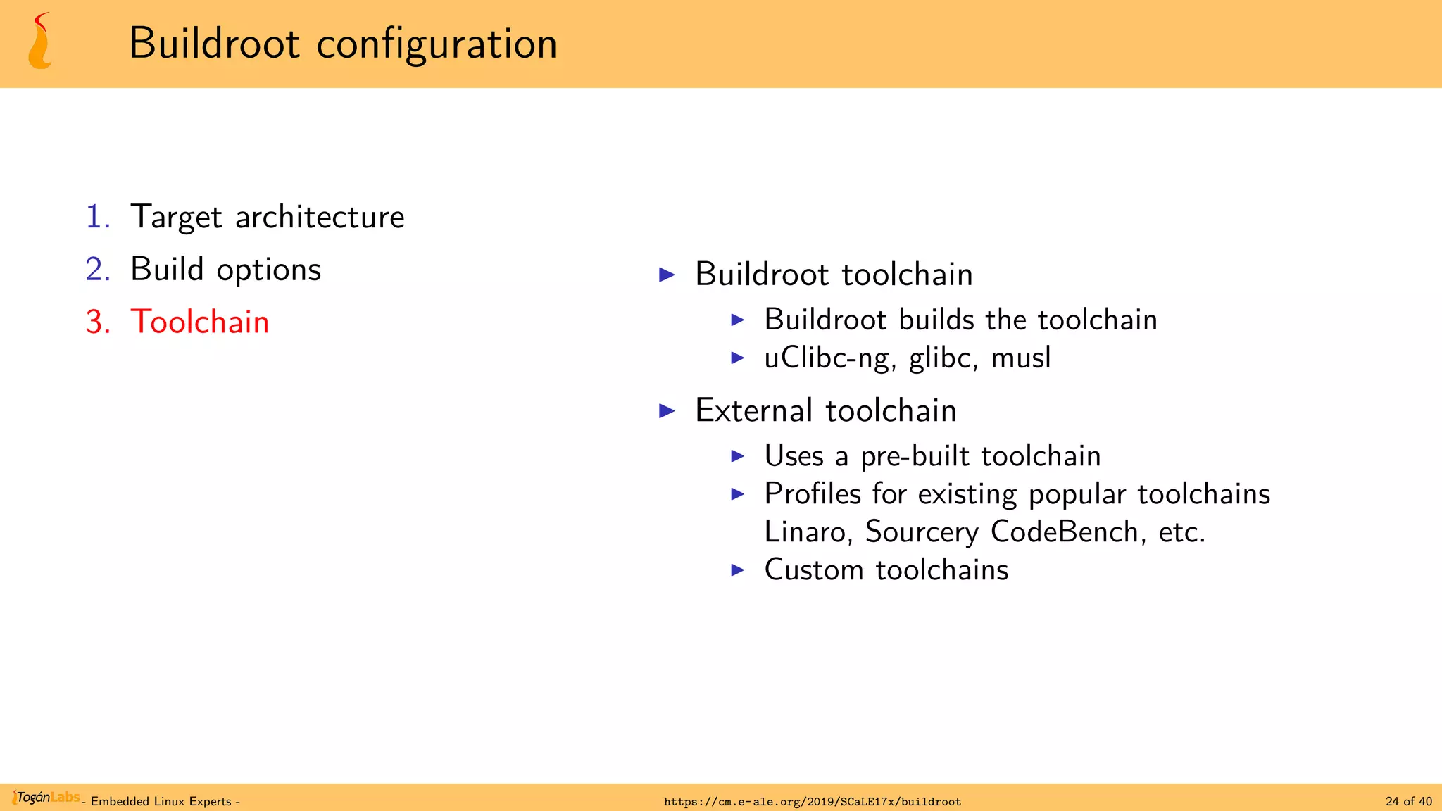 Buildroot configuration
1. Target architecture
2. Build options
3. Toolchain
▶ Buildroot toolchain
▶ Buildroot builds the toolchain
▶ uClibc-ng, glibc, musl
▶ External toolchain
▶ Uses a pre-built toolchain
▶ Profiles for existing popular toolchains
Linaro, Sourcery CodeBench, etc.
▶ Custom toolchains
- Embedded Linux Experts - https://cm.e-ale.org/2019/SCaLE17x/buildroot 24 of 40
 