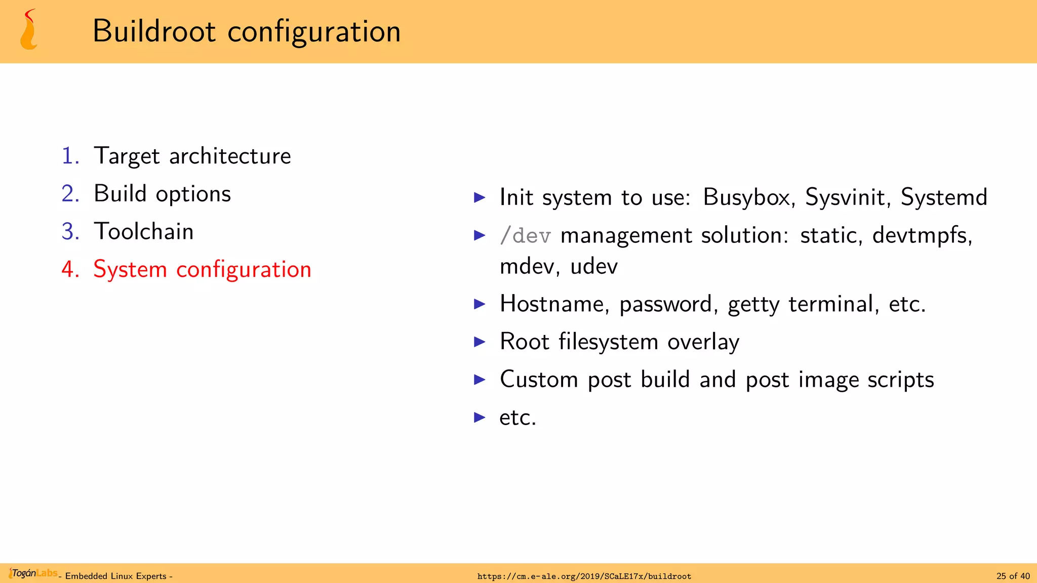 Buildroot configuration
1. Target architecture
2. Build options
3. Toolchain
4. System configuration
▶ Init system to use: Busybox, Sysvinit, Systemd
▶ /dev management solution: static, devtmpfs,
mdev, udev
▶ Hostname, password, getty terminal, etc.
▶ Root filesystem overlay
▶ Custom post build and post image scripts
▶ etc.
- Embedded Linux Experts - https://cm.e-ale.org/2019/SCaLE17x/buildroot 25 of 40
 