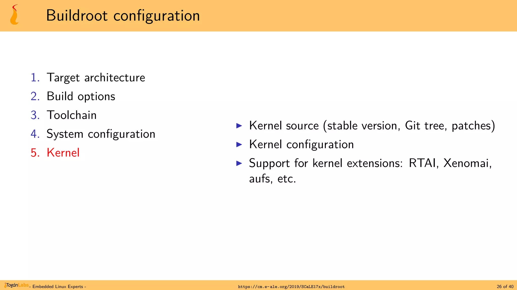 Buildroot configuration
1. Target architecture
2. Build options
3. Toolchain
4. System configuration
5. Kernel
▶ Kernel source (stable version, Git tree, patches)
▶ Kernel configuration
▶ Support for kernel extensions: RTAI, Xenomai,
aufs, etc.
- Embedded Linux Experts - https://cm.e-ale.org/2019/SCaLE17x/buildroot 26 of 40
 