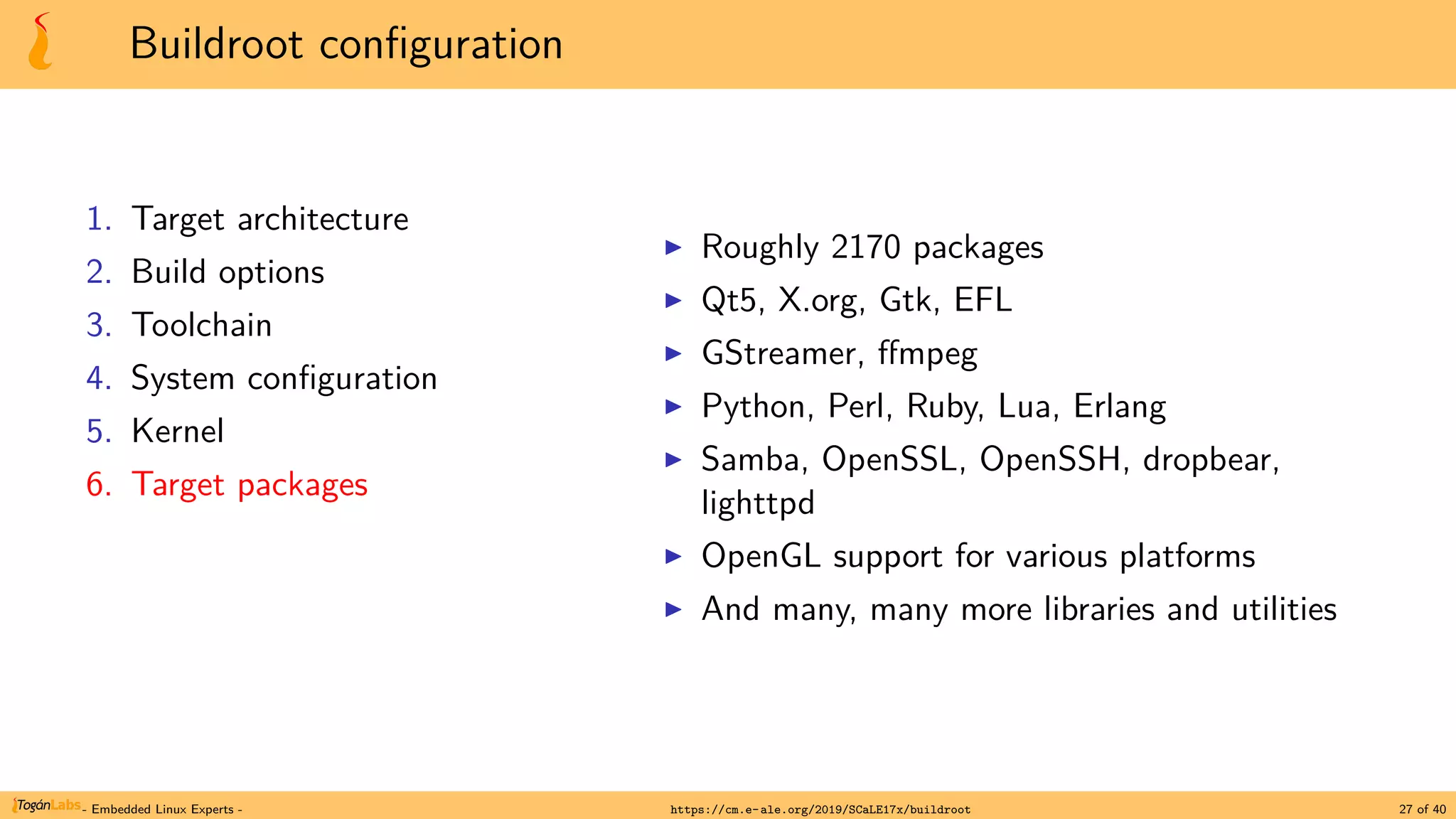 Buildroot configuration
1. Target architecture
2. Build options
3. Toolchain
4. System configuration
5. Kernel
6. Target packages
▶ Roughly 2170 packages
▶ Qt5, X.org, Gtk, EFL
▶ GStreamer, ffmpeg
▶ Python, Perl, Ruby, Lua, Erlang
▶ Samba, OpenSSL, OpenSSH, dropbear,
lighttpd
▶ OpenGL support for various platforms
▶ And many, many more libraries and utilities
- Embedded Linux Experts - https://cm.e-ale.org/2019/SCaLE17x/buildroot 27 of 40
 