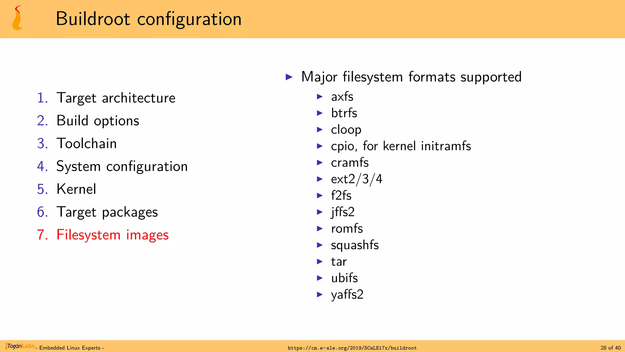 Buildroot configuration
1. Target architecture
2. Build options
3. Toolchain
4. System configuration
5. Kernel
6. Target packages
7. Filesystem images
▶ Major filesystem formats supported
▶ axfs
▶ btrfs
▶ cloop
▶ cpio, for kernel initramfs
▶ cramfs
▶ ext2/3/4
▶ f2fs
▶ jffs2
▶ romfs
▶ squashfs
▶ tar
▶ ubifs
▶ yaffs2
- Embedded Linux Experts - https://cm.e-ale.org/2019/SCaLE17x/buildroot 28 of 40
 