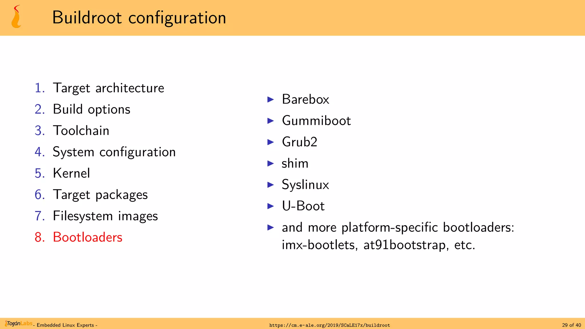 Buildroot configuration
1. Target architecture
2. Build options
3. Toolchain
4. System configuration
5. Kernel
6. Target packages
7. Filesystem images
8. Bootloaders
▶ Barebox
▶ Gummiboot
▶ Grub2
▶ shim
▶ Syslinux
▶ U-Boot
▶ and more platform-specific bootloaders:
imx-bootlets, at91bootstrap, etc.
- Embedded Linux Experts - https://cm.e-ale.org/2019/SCaLE17x/buildroot 29 of 40
 