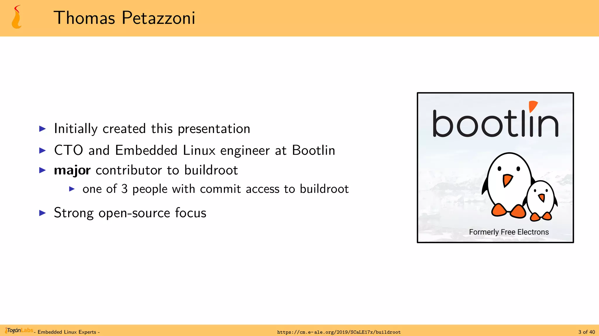 Thomas Petazzoni
▶ Initially created this presentation
▶ CTO and Embedded Linux engineer at Bootlin
▶ major contributor to buildroot
▶ one of 3 people with commit access to buildroot
▶ Strong open-source focus
Formerly Free Electrons
- Embedded Linux Experts - https://cm.e-ale.org/2019/SCaLE17x/buildroot 3 of 40
 