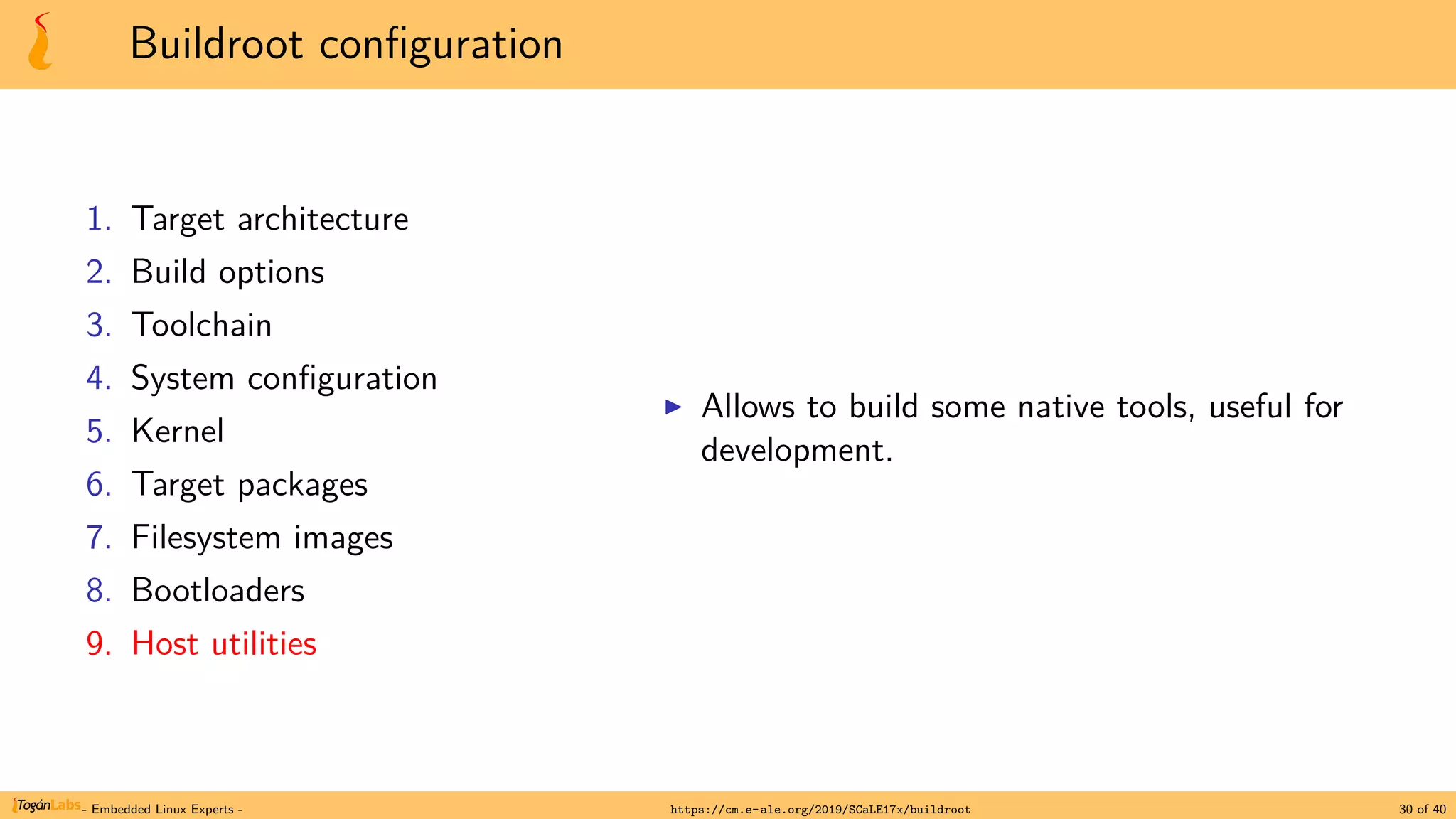 Buildroot configuration
1. Target architecture
2. Build options
3. Toolchain
4. System configuration
5. Kernel
6. Target packages
7. Filesystem images
8. Bootloaders
9. Host utilities
▶ Allows to build some native tools, useful for
development.
- Embedded Linux Experts - https://cm.e-ale.org/2019/SCaLE17x/buildroot 30 of 40
 