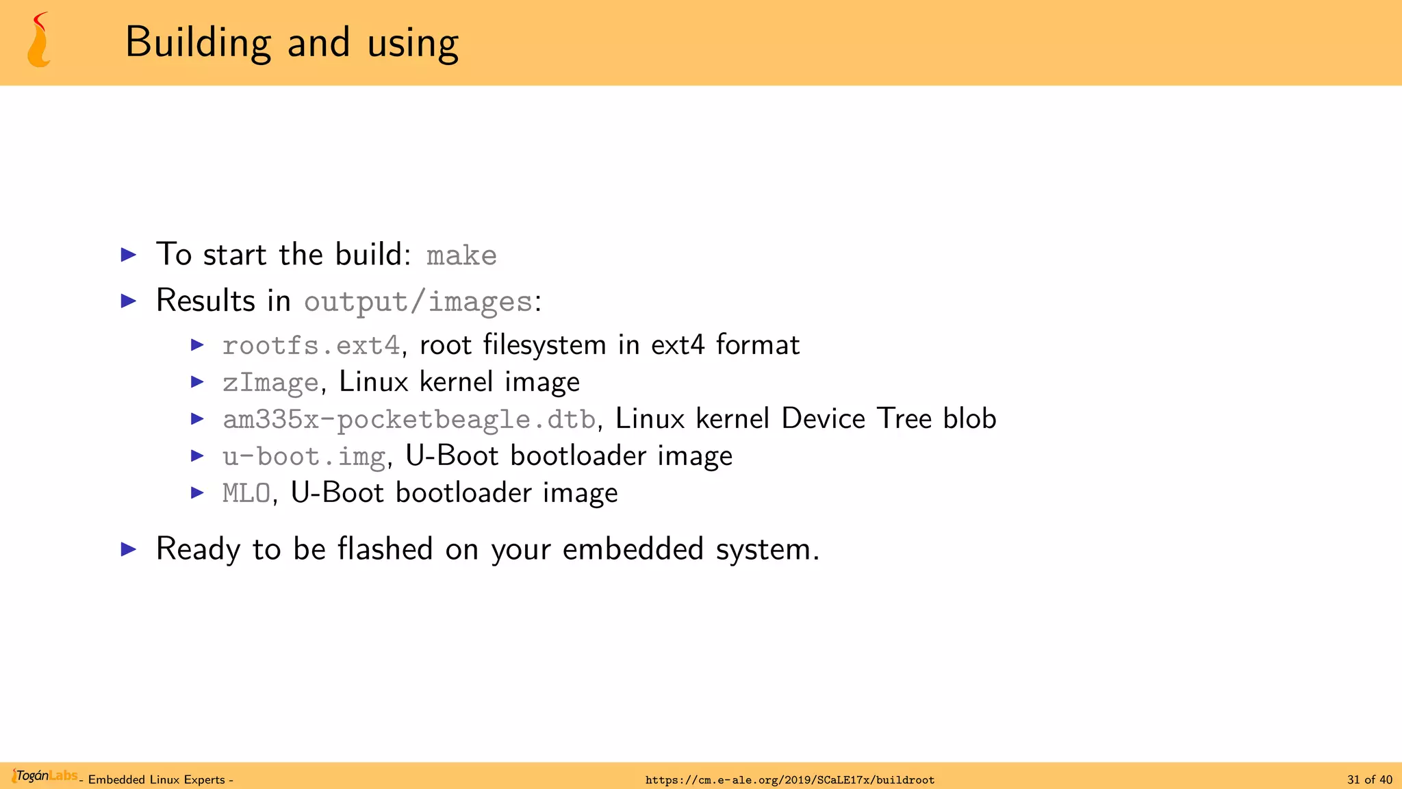 Building and using
▶ To start the build: make
▶ Results in output/images:
▶ rootfs.ext4, root filesystem in ext4 format
▶ zImage, Linux kernel image
▶ am335x-pocketbeagle.dtb, Linux kernel Device Tree blob
▶ u-boot.img, U-Boot bootloader image
▶ MLO, U-Boot bootloader image
▶ Ready to be flashed on your embedded system.
- Embedded Linux Experts - https://cm.e-ale.org/2019/SCaLE17x/buildroot 31 of 40
 