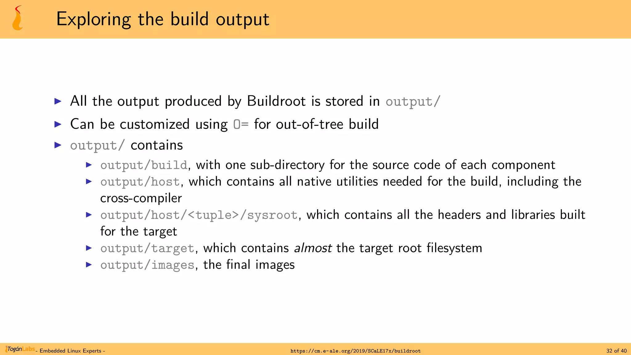 Exploring the build output
▶ All the output produced by Buildroot is stored in output/
▶ Can be customized using O= for out-of-tree build
▶ output/ contains
▶ output/build, with one sub-directory for the source code of each component
▶ output/host, which contains all native utilities needed for the build, including the
cross-compiler
▶ output/host/<tuple>/sysroot, which contains all the headers and libraries built
for the target
▶ output/target, which contains almost the target root filesystem
▶ output/images, the final images
- Embedded Linux Experts - https://cm.e-ale.org/2019/SCaLE17x/buildroot 32 of 40
 