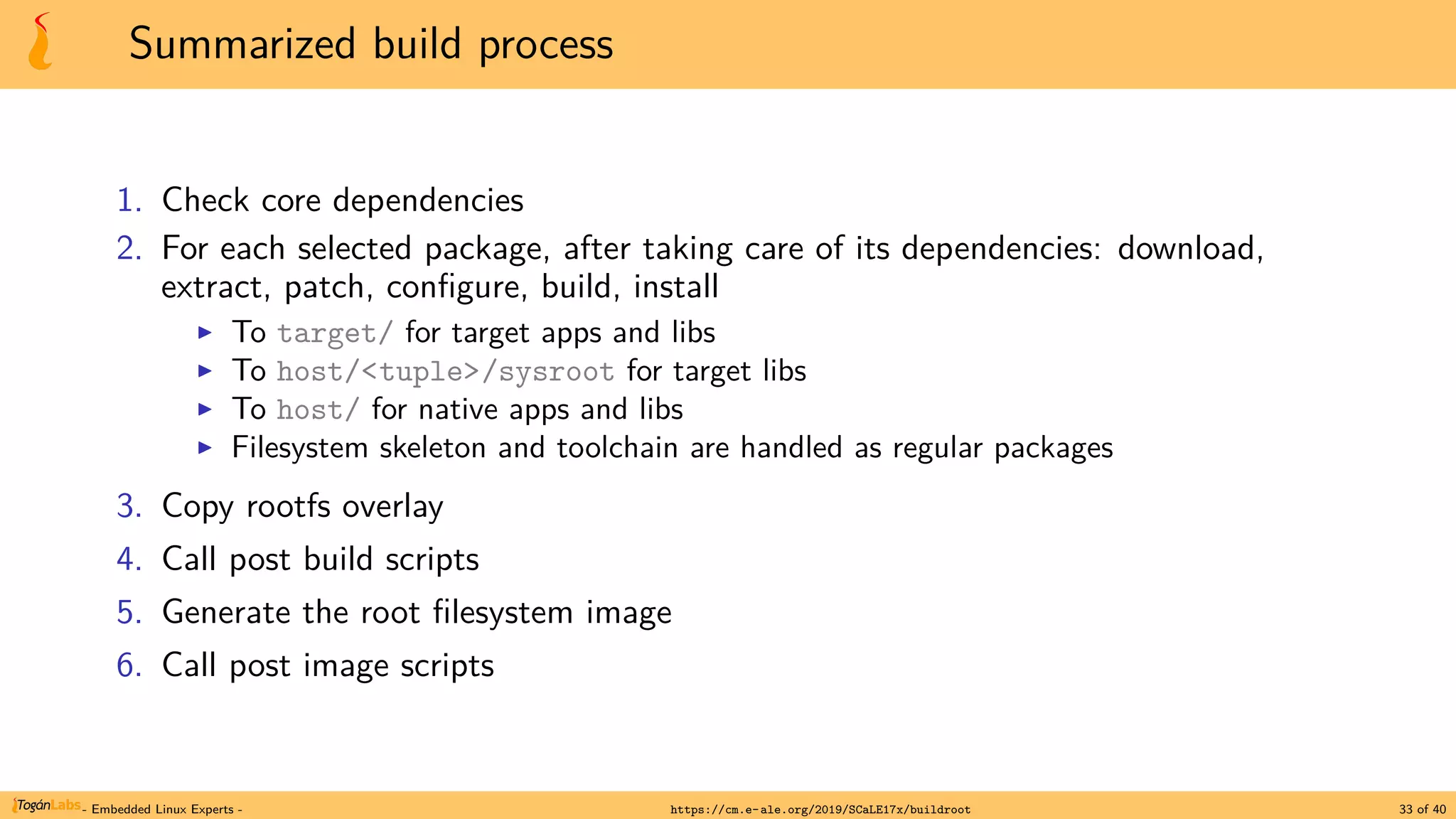 Summarized build process
1. Check core dependencies
2. For each selected package, after taking care of its dependencies: download,
extract, patch, configure, build, install
▶ To target/ for target apps and libs
▶ To host/<tuple>/sysroot for target libs
▶ To host/ for native apps and libs
▶ Filesystem skeleton and toolchain are handled as regular packages
3. Copy rootfs overlay
4. Call post build scripts
5. Generate the root filesystem image
6. Call post image scripts
- Embedded Linux Experts - https://cm.e-ale.org/2019/SCaLE17x/buildroot 33 of 40
 