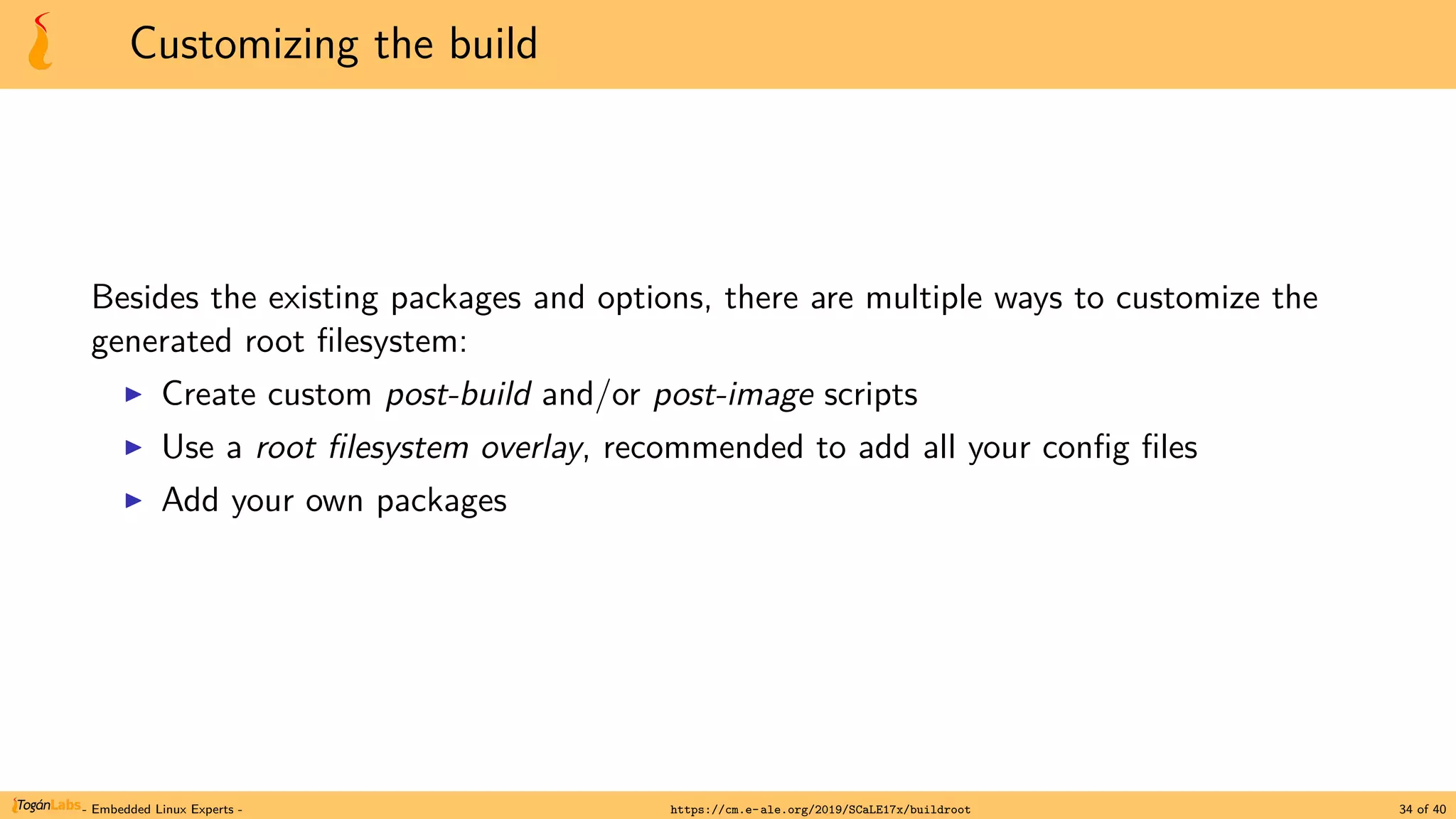 Customizing the build
Besides the existing packages and options, there are multiple ways to customize the
generated root filesystem:
▶ Create custom post-build and/or post-image scripts
▶ Use a root filesystem overlay, recommended to add all your config files
▶ Add your own packages
- Embedded Linux Experts - https://cm.e-ale.org/2019/SCaLE17x/buildroot 34 of 40
 