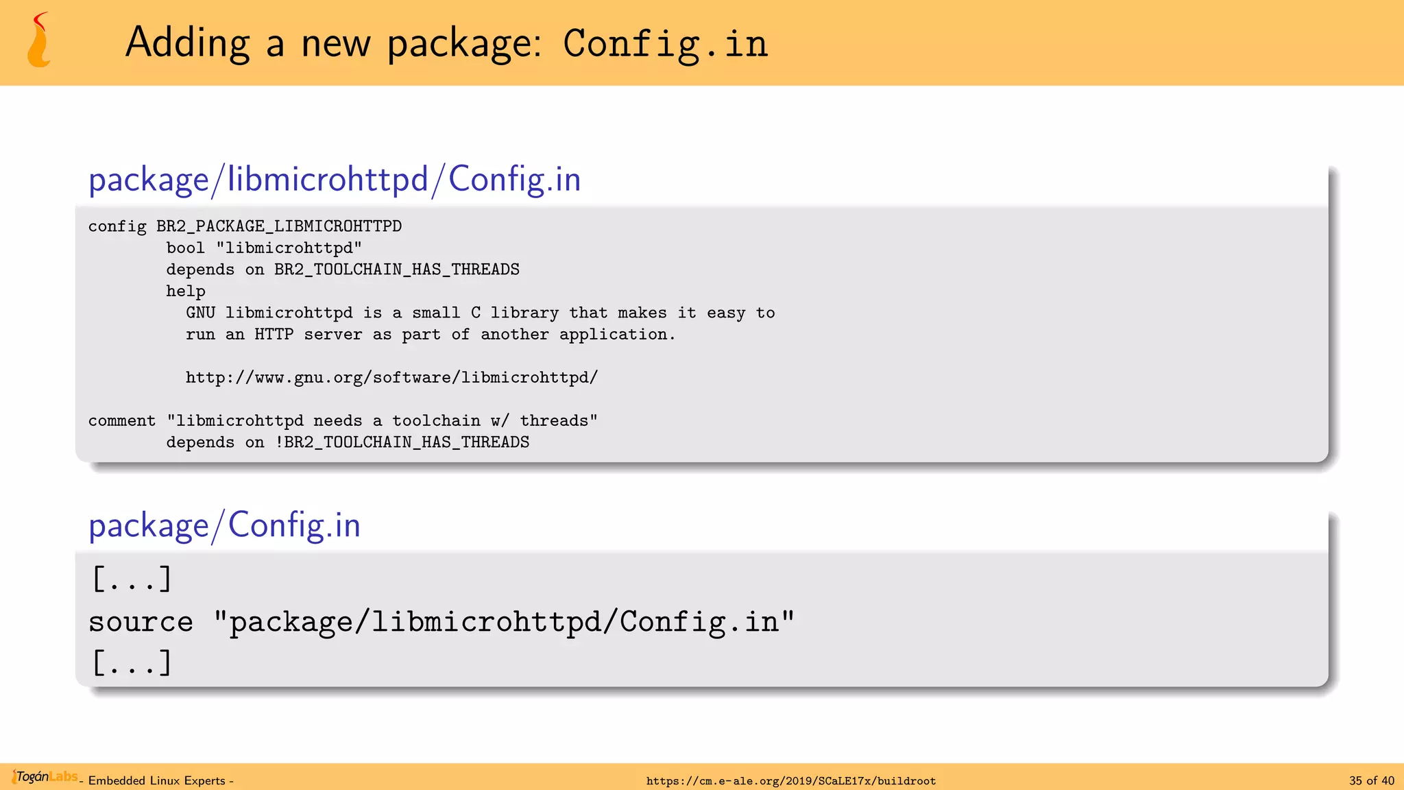 Adding a new package: Config.in
package/libmicrohttpd/Config.in
config BR2_PACKAGE_LIBMICROHTTPD
bool "libmicrohttpd"
depends on BR2_TOOLCHAIN_HAS_THREADS
help
GNU libmicrohttpd is a small C library that makes it easy to
run an HTTP server as part of another application.
http://www.gnu.org/software/libmicrohttpd/
comment "libmicrohttpd needs a toolchain w/ threads"
depends on !BR2_TOOLCHAIN_HAS_THREADS
package/Config.in
[...]
source "package/libmicrohttpd/Config.in"
[...]
- Embedded Linux Experts - https://cm.e-ale.org/2019/SCaLE17x/buildroot 35 of 40
 