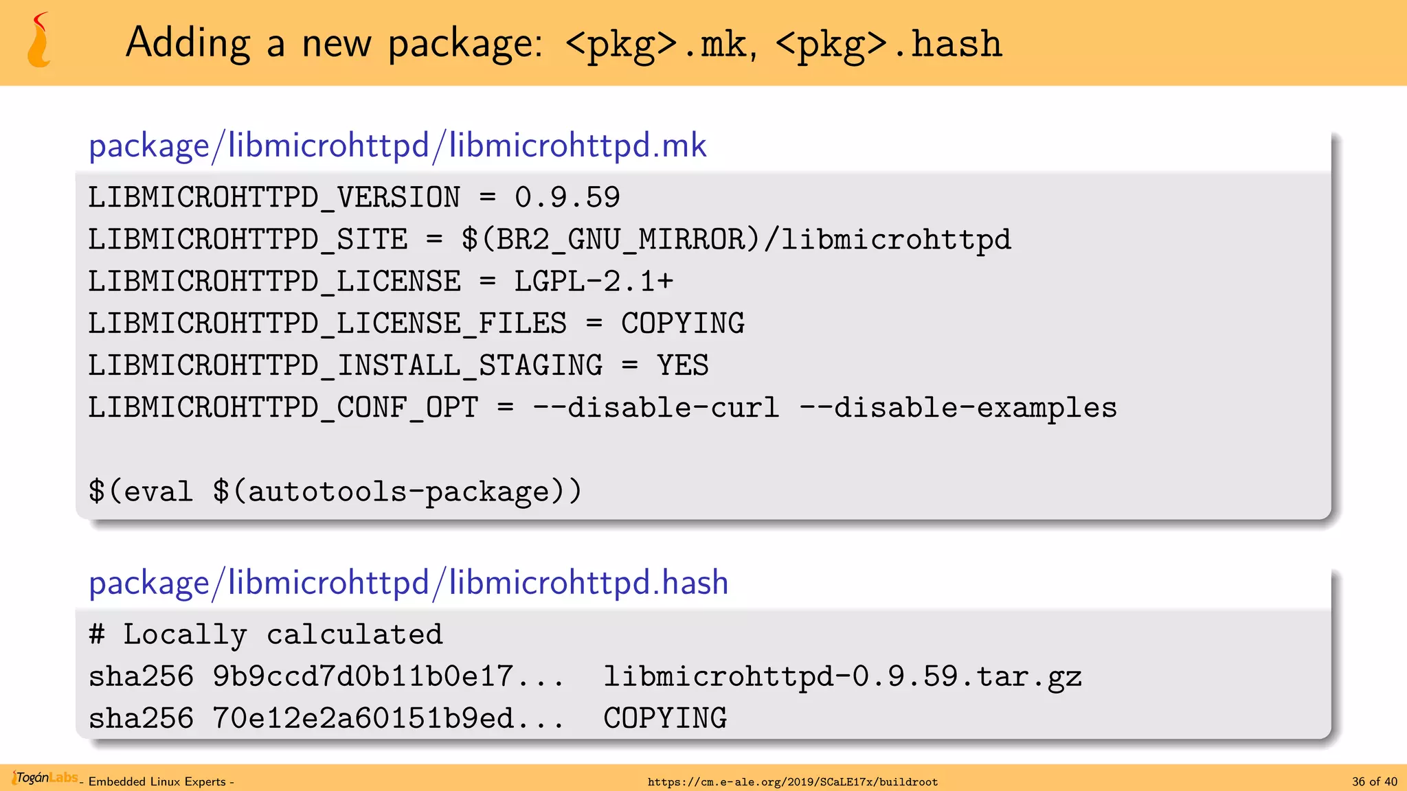 Adding a new package: <pkg>.mk, <pkg>.hash
package/libmicrohttpd/libmicrohttpd.mk
LIBMICROHTTPD_VERSION = 0.9.59
LIBMICROHTTPD_SITE = $(BR2_GNU_MIRROR)/libmicrohttpd
LIBMICROHTTPD_LICENSE = LGPL-2.1+
LIBMICROHTTPD_LICENSE_FILES = COPYING
LIBMICROHTTPD_INSTALL_STAGING = YES
LIBMICROHTTPD_CONF_OPT = --disable-curl --disable-examples
$(eval $(autotools-package))
package/libmicrohttpd/libmicrohttpd.hash
# Locally calculated
sha256 9b9ccd7d0b11b0e17... libmicrohttpd-0.9.59.tar.gz
sha256 70e12e2a60151b9ed... COPYING
- Embedded Linux Experts - https://cm.e-ale.org/2019/SCaLE17x/buildroot 36 of 40
 