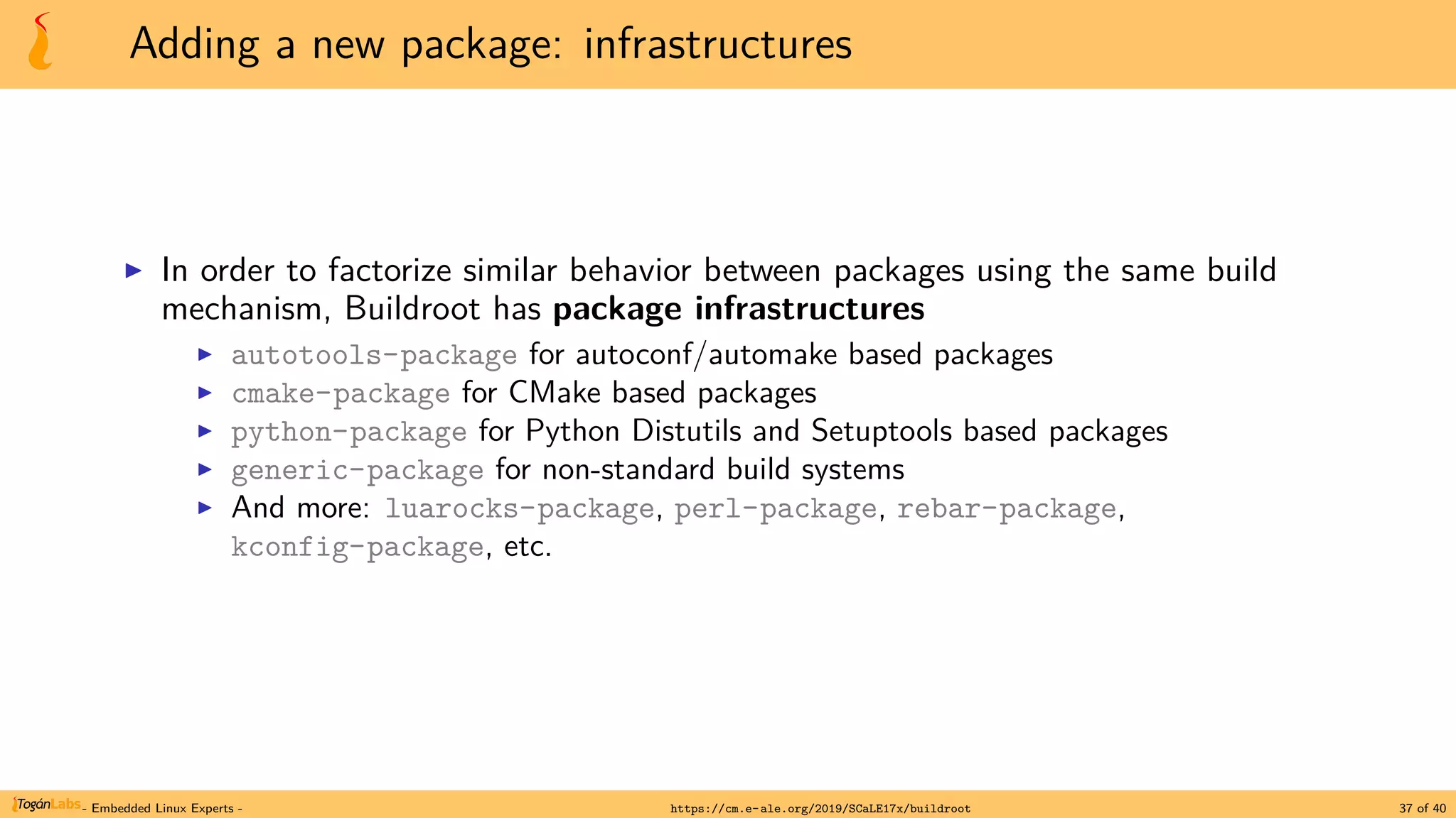 Adding a new package: infrastructures
▶ In order to factorize similar behavior between packages using the same build
mechanism, Buildroot has package infrastructures
▶ autotools-package for autoconf/automake based packages
▶ cmake-package for CMake based packages
▶ python-package for Python Distutils and Setuptools based packages
▶ generic-package for non-standard build systems
▶ And more: luarocks-package, perl-package, rebar-package,
kconfig-package, etc.
- Embedded Linux Experts - https://cm.e-ale.org/2019/SCaLE17x/buildroot 37 of 40
 