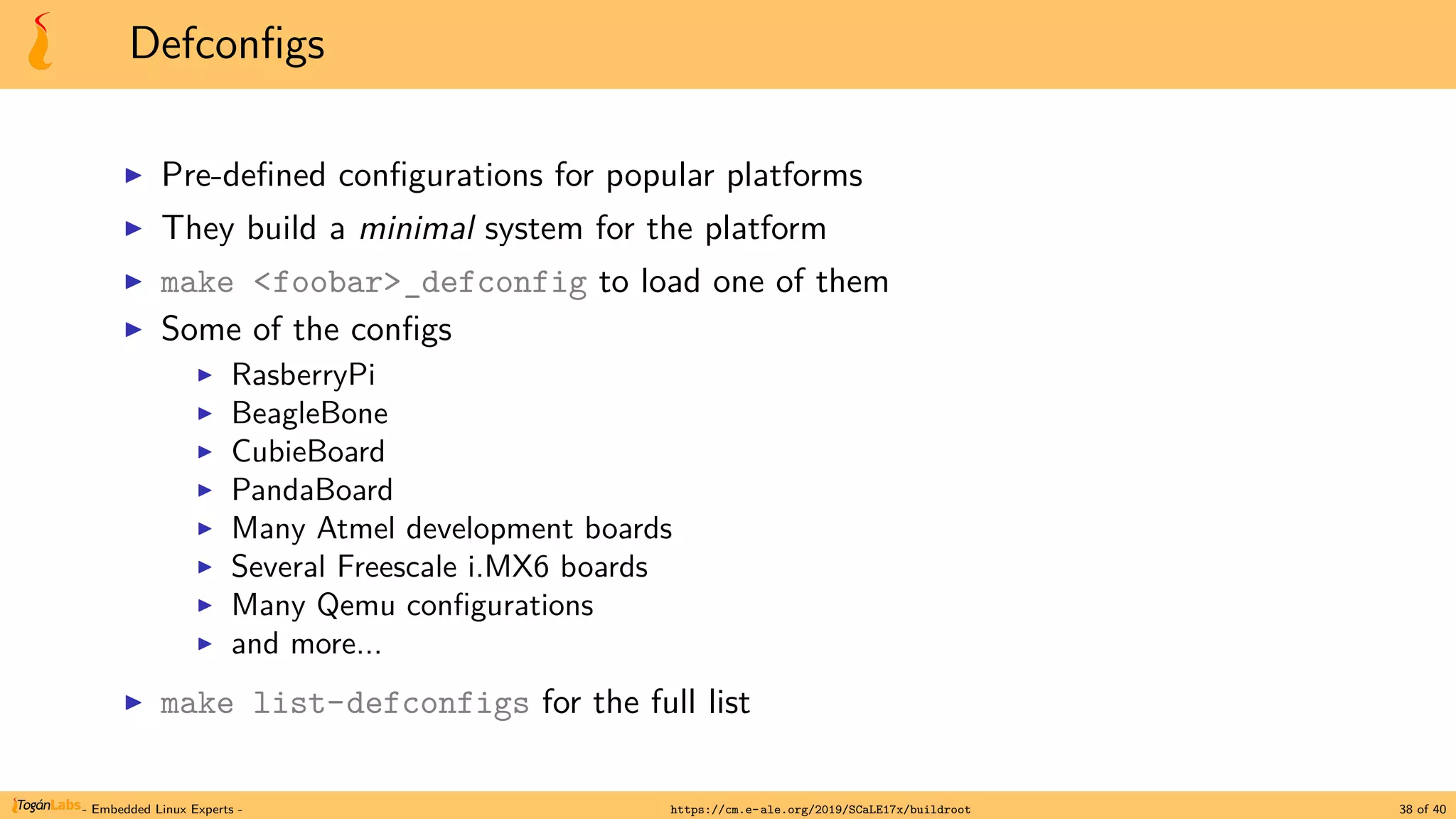 Defconfigs
▶ Pre-defined configurations for popular platforms
▶ They build a minimal system for the platform
▶ make <foobar>_defconfig to load one of them
▶ Some of the configs
▶ RasberryPi
▶ BeagleBone
▶ CubieBoard
▶ PandaBoard
▶ Many Atmel development boards
▶ Several Freescale i.MX6 boards
▶ Many Qemu configurations
▶ and more...
▶ make list-defconfigs for the full list
- Embedded Linux Experts - https://cm.e-ale.org/2019/SCaLE17x/buildroot 38 of 40
 
