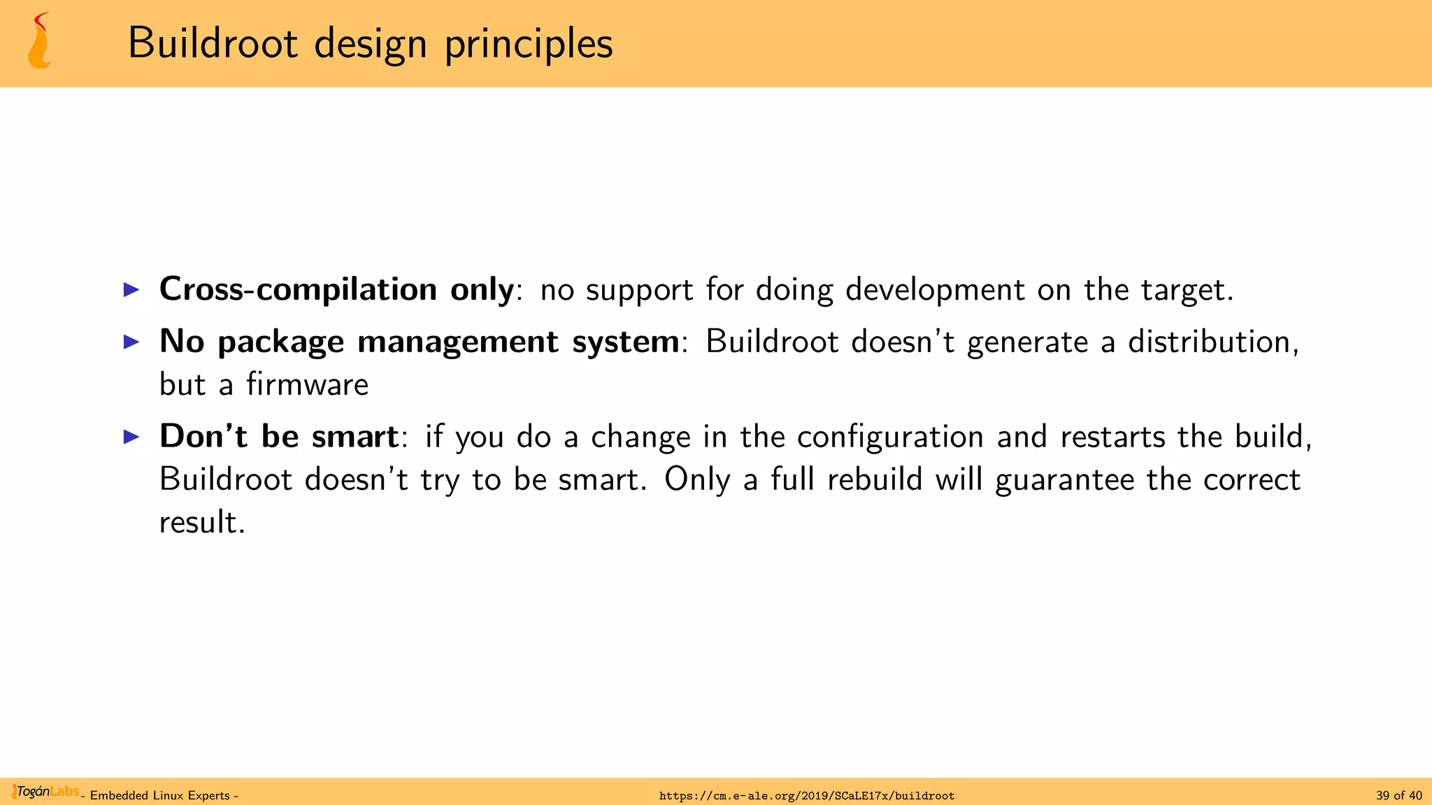 Buildroot design principles
▶ Cross-compilation only: no support for doing development on the target.
▶ No package management system: Buildroot doesn’t generate a distribution,
but a firmware
▶ Don’t be smart: if you do a change in the configuration and restarts the build,
Buildroot doesn’t try to be smart. Only a full rebuild will guarantee the correct
result.
- Embedded Linux Experts - https://cm.e-ale.org/2019/SCaLE17x/buildroot 39 of 40
 