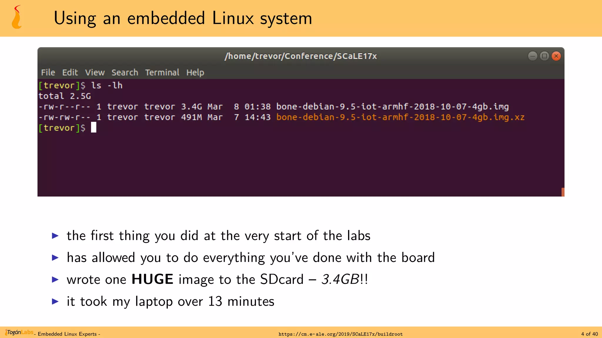 Using an embedded Linux system
▶ the first thing you did at the very start of the labs
▶ has allowed you to do everything you’ve done with the board
▶ wrote one HUGE image to the SDcard – 3.4GB!!
▶ it took my laptop over 13 minutes
- Embedded Linux Experts - https://cm.e-ale.org/2019/SCaLE17x/buildroot 4 of 40
 