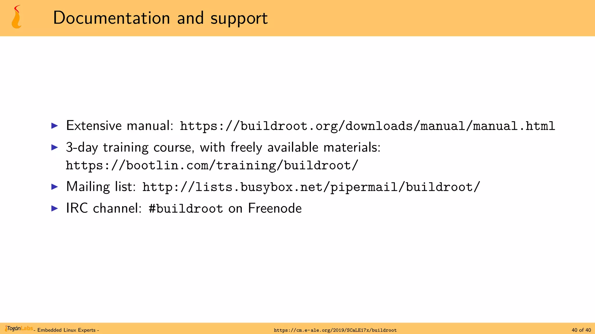 Documentation and support
▶ Extensive manual: https://buildroot.org/downloads/manual/manual.html
▶ 3-day training course, with freely available materials:
https://bootlin.com/training/buildroot/
▶ Mailing list: http://lists.busybox.net/pipermail/buildroot/
▶ IRC channel: #buildroot on Freenode
- Embedded Linux Experts - https://cm.e-ale.org/2019/SCaLE17x/buildroot 40 of 40
 