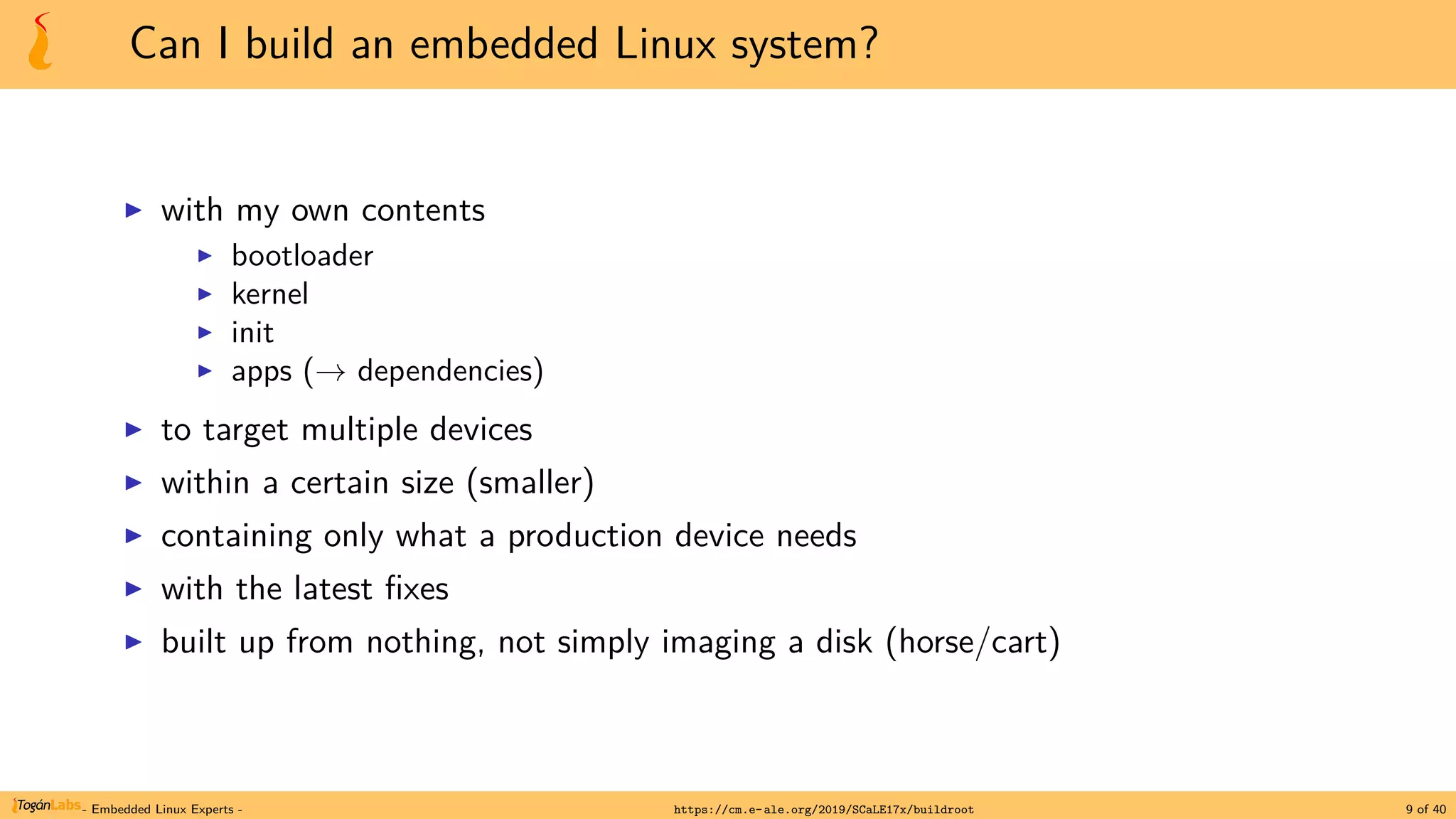 Can I build an embedded Linux system?
▶ with my own contents
▶ bootloader
▶ kernel
▶ init
▶ apps (→ dependencies)
▶ to target multiple devices
▶ within a certain size (smaller)
▶ containing only what a production device needs
▶ with the latest fixes
▶ built up from nothing, not simply imaging a disk (horse/cart)
- Embedded Linux Experts - https://cm.e-ale.org/2019/SCaLE17x/buildroot 9 of 40
 