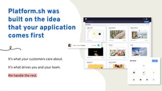 Platform.sh was
built on the idea
that your application
comes ﬁrst
It’s what your customers care about.
It’s what drives you and your team.
We handle the rest.
 