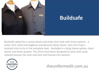 Buildsafe
Buildsafe opted for a classic black and white shirt look with three options - a
white shirt, black herringbone and dynamic black check. Each shirt had a
contrast trim to tie in the complete look. Available in a long sleeve option, short
sleeve and three quarter. The shirts have been designed to wear with sand
colored trousers for men and skirt and trousers for women.
theuniformedit.com.au
 