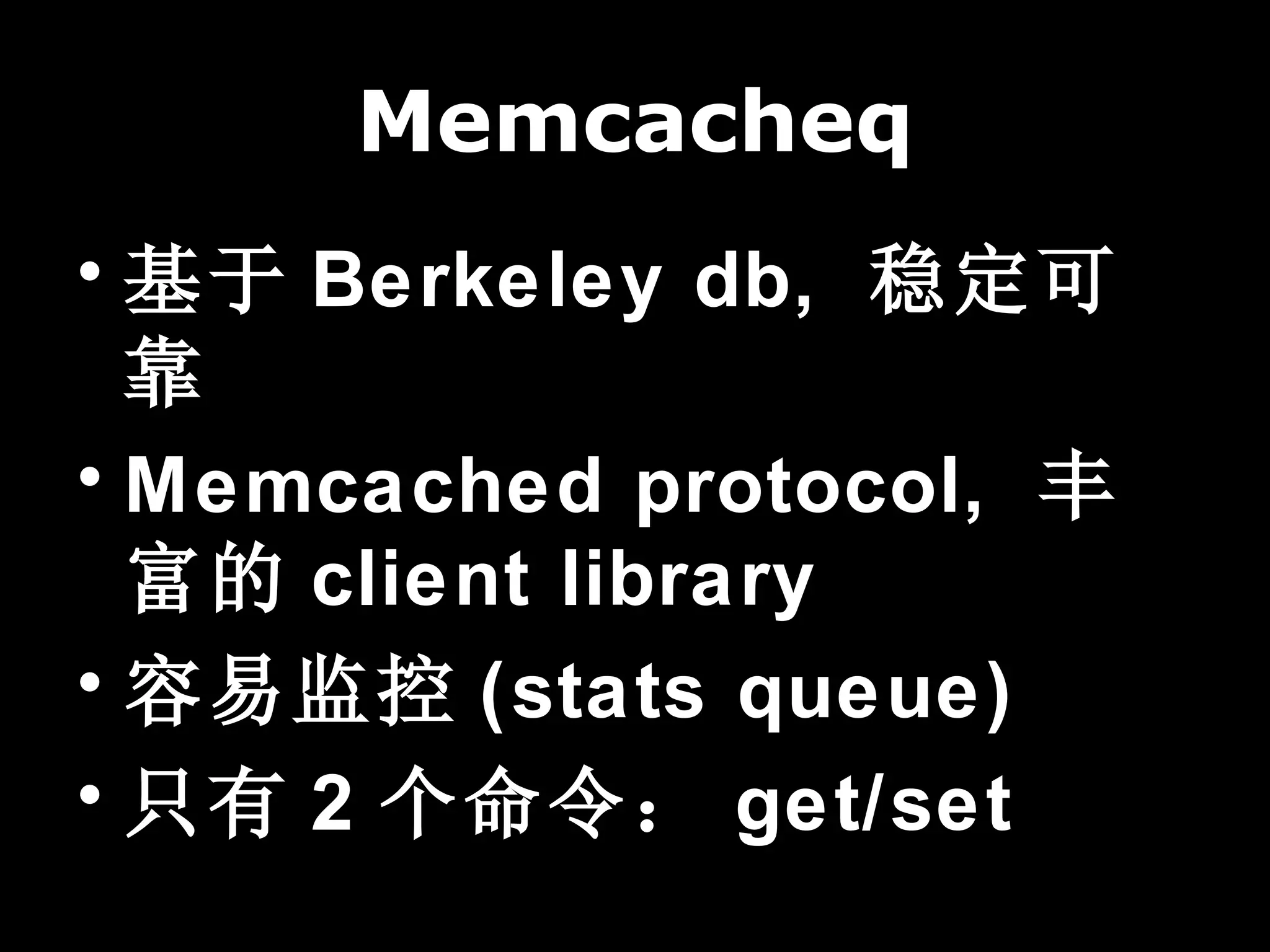 Memcacheq
• 基于 Berkeley db, 稳定可
  靠
• Memcached protocol, 丰
  富的 client library
• 容易监控 (stats queue)
• 只有 2 个命令： get/set
 