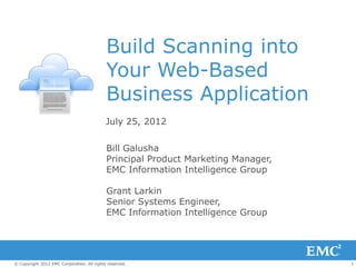Build Scanning into
                                            Your Web-Based
                                            Business Application
                                            July 25, 2012


                                            Bill Galusha
                                            Principal Product Marketing Manager,
                                            EMC Information Intelligence Group

                                            Grant Larkin
                                            Senior Systems Engineer,
                                            EMC Information Intelligence Group




© Copyright 2012 EMC Corporation. All rights reserved.                             1
 