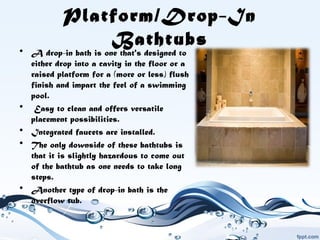 Platform/Drop-In
Bathtubs• A drop-in bath is one that's designed to
either drop into a cavity in the floor or a
raised platform for a (more or less) flush
finish and impart the feel of a swimming
pool.
•  Easy to clean and offers versatile
placement possibilities.
• Integrated faucets are installed.
• The only downside of these bathtubs is
that it is slightly hazardous to come out
of the bathtub as one needs to take long
steps.
• Another type of drop-in bath is the
overflow tub.
 