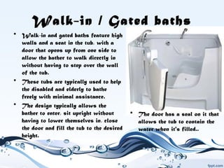 Walk-in / Gated baths
• Walk-in and gated baths feature high
walls and a seat in the tub, with a
door that opens up from one side to
allow the bather to walk directly in
without having to step over the wall
of the tub.
• These tubs are typically used to help
the disabled and elderly to bathe
freely with minimal assistance.
• The design typically allows the
bather to enter, sit upright without
having to lower themselves in, close
the door and fill the tub to the desired
height.
• The door has a seal on it that
allows the tub to contain the
water when it's filled..
 
