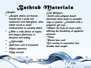 Bathtub Materials
Acrylic:
• Acrylic sheets are heated,
formed into a mold and
reinforced with fiberglass, after
which wood or metal
reinforcement is usually added.
• Offer a wide choice of styles
and shapes.Resistant to
abrasion and fading
• Lightweight
• Hold heat well if insulated
• More expensive
• May scratch
Cast Polymer:
•Solid-color polymer-based
materials often made to resemble
onyx or granite. Finished with a
polyester gel coat.
•Mimic the look of stone while
offering the flexibility of synthetic
material.
•Thick
•Retain heat well
•Gel coating is somewhat less 
durable than acrylic
 