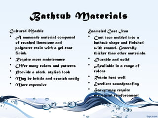 Bathtub Materials
Cultured Marble
• A manmade material composed
of crushed limestone and
polyester resin with a gel-coat
finish.
• Require more maintenance
• Offer many colors and patterns
• Provide a sleek, stylish look
• May be brittle and scratch easily
• More expensive
Enameled Cast Iron
• Cast iron molded into a
bathtub shape and finished
with enamel. Generally
thicker than other materials.
• Durable and solid
• Available in a range of
colors
• Retain heat well
• Excellent soundproofing
• Heavy may require−
structural reinforcement
 