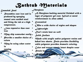 Bathtub Materials
Enameled Steel
• Resembles cast iron and is
produced by spraying
enamel onto molded steel
and firing the tub at a high
temperature.
• Less expensive than cast
iron
• May chip somewhat easily
• Provide a smaller choice of
colors
• May be noisy when water
is 
running
Fiberglass
• A fiberglass backing material finished with a
layer of polyester gel coat. Wood or metal
reinforcement is often added.
• Economical
• Offer a wide choice of styles and shapes
• Lightweight
• Don't retain heat as well
• Solid Surface
• Made with acrylic and/or polyester resins and
baked into sheets. Resin provides flexibility
while polyester provides dramatic coloring.
• Color and texture remain intact despite wear
• Retain heat well
• Available in a wide range of colors
• Stain-resistant
 