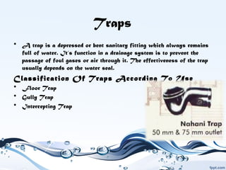 Traps
• A trap is a depressed or bent sanitary fitting which always remains
full of water. It‘s function in a drainage system is to prevent the
passage of foul gases or air through it. The effectiveness of the trap
usually depends on the water seal.
Classification Of Traps According To Use
• Floor Trap
• Gully Trap
• Intercepting Trap
 