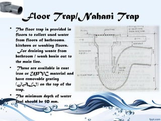 Floor Trap/Nahani Trap
• The floor trap is provided in
floors to collect used water
from floors of bathrooms,
kitchens or washing floors.
 For draining waste from
bathroom / wash basin out to
the main line.
• These are available in cast
iron or UPVC material and
have removable grating
(JALI) on the top of the
trap.
• The minimum depth of water
seal should be 50 mm.
 