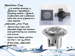Multifloor Trap
•  For multiple draining i.e.
Bathroom / Washbasin /
Washing machine / Bathtub
etc.Provided with 3 additional
inlets that can be Opened as a
when required..
Adjustable Floor Traps
• Shower floor traps with
adjustable height and stainless
steel grid fixed by two stainless
steel screws.
• Water level 50mm and flow
rate 0.6 l / sec (EN1253)
• PVC body. Adjustable
height plat
 