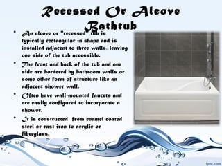 Recessed Or Alcove
Bathtub• An alcove or "recessed" tub is
typically rectangular in shape and is
installed adjacent to three walls, leaving
one side of the tub accessible.
• The front and back of the tub and one
side are bordered by bathroom walls or
some other form of structure like an
adjacent shower wall.
• Often have wall-mounted faucets and
are easily configured to incorporate a
shower.
• It is constructed from enamel coated
steel or cast iron to acrylic or
fibreglass.  
 