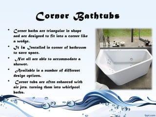 Corner Bathtubs
• Corner baths are triangular in shape
and are designed to fit into a corner like
a wedge.
• It is Installed in corner of bathroom
to save space.
• Not all are able to accommodate a
shower.
• Available in a number of different
design options.
• Corner tubs are often enhanced with
air jets, turning them into whirlpool
baths.
.
 