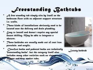 Freestanding Bathtubs
• A free-standing tub simply sits by itself on the
bathroom floor with no adjacent support structure
i.e. walls.
• These kinds of installations obviously need to be
located near the delivery and drain plumbing.
• Easy to install and doesn’t require any special
faucet drilling. May be able to integrate a
shower.
• These bathtubs are usually made out of cast iron,
porcelain, and acrylic.
• Clawfoot baths and pedestal baths are technically
'freestanding baths', but the category itself also
includes many other varieties such as vintage tubs
,slipper and deep soaker tubs.
Luxury bathtub
 