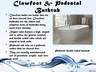 Clawfoot & Pedestal
Bathtub
• Clawfoot baths are baths that sit
on four clawed feet. Clawfoot
bathtubs are the oldest and
simplest form of bathtubs being
used since decades. 
• Slipper tubs feature a high, sloped
end to allow for greater comfort,
and double ended tubs which are
sloped at both ends.
• Pedestal tub sits on a pedestal
rather than on clawed feet.
• They are usually manufactured
out of porcelain, acrylic, cast iron,
or steel.
Pedestal double ended bathtub
 