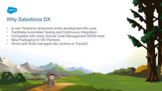 Why Salesforce DX
• Is new Toolset to streamline entire development life cycle
• Facilitates Automated Testing and Continuous Integration
• Compatible with many Source Code Management (SCM) tools
• New Packaging for ISV Partners
• Works with Build managers like Jenkins or TravisCI
 