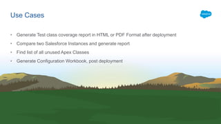 • Generate Test class coverage report in HTML or PDF Format after deployment
• Compare two Salesforce Instances and generate report
• Find list of all unused Apex Classes
• Generate Configuration Workbook, post deployment
Use Cases
 