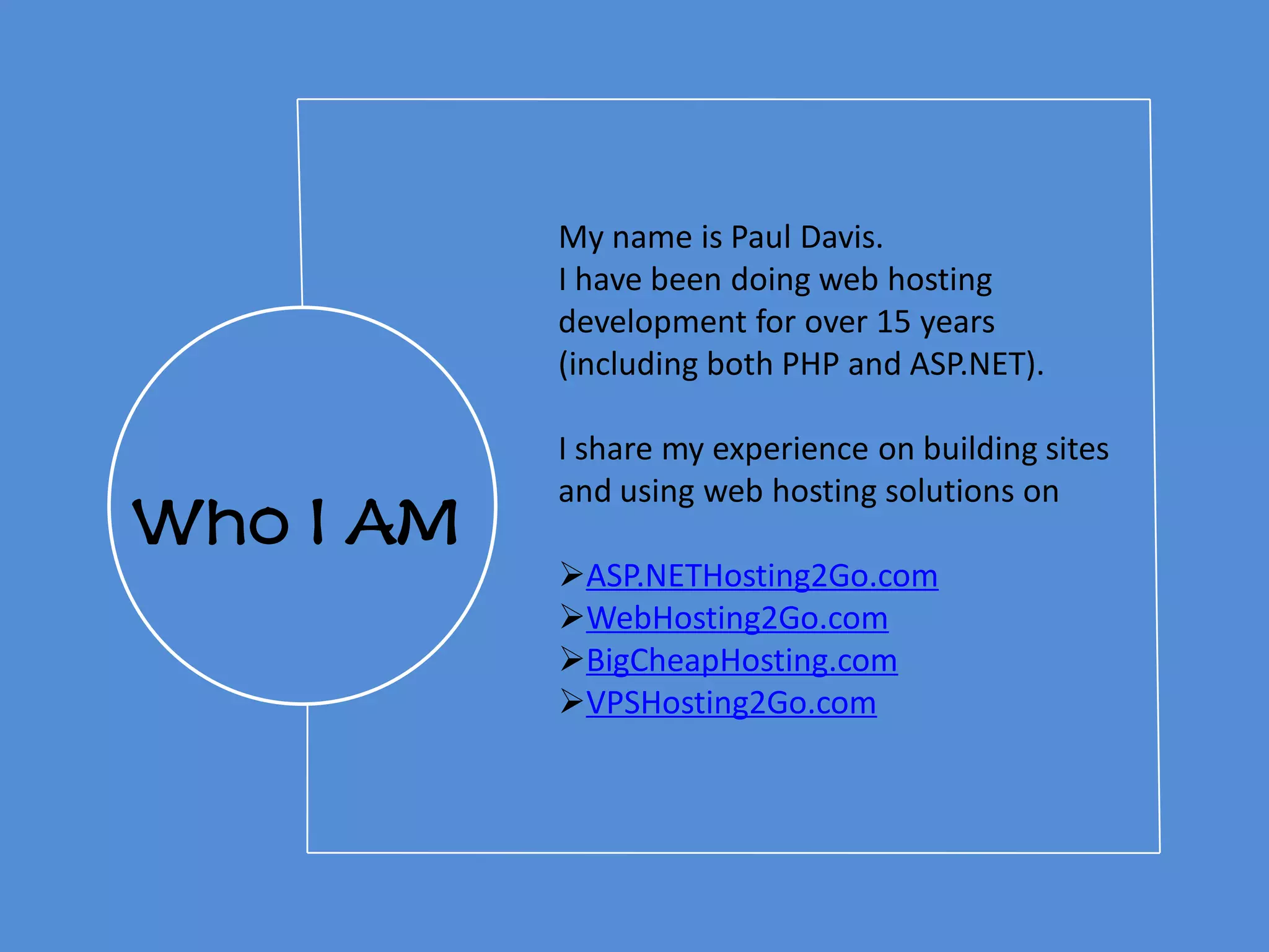 Who I AM
My name is Paul Davis.
I have been doing web hosting
development for over 15 years
(including both PHP and ASP.NET).
I share my experience on building sites
and using web hosting solutions on
ASP.NETHosting2Go.com
WebHosting2Go.com
BigCheapHosting.com
VPSHosting2Go.com
 