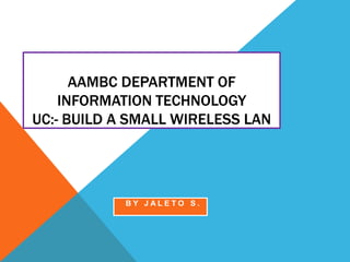 AAMBC DEPARTMENT OF
INFORMATION TECHNOLOGY
UC:- BUILD A SMALL WIRELESS LAN
B Y J A L E T O S .
 
